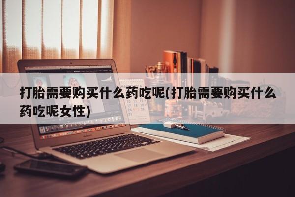 流产药叫什么名购买流程打胎需要购买什么药吃呢(打胎需要购买什么药吃呢女性)