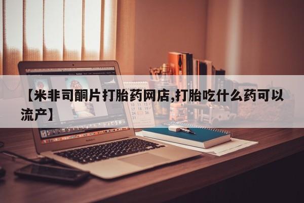 流产药叫什么名购买流程【米非司酮片打胎药网店,打胎吃什么药可以流产】